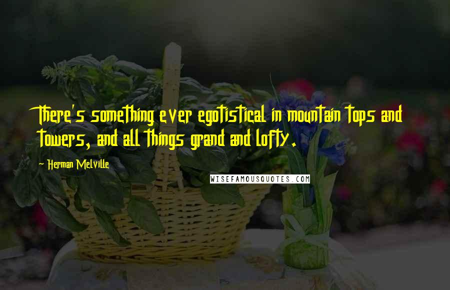 Herman Melville Quotes: There's something ever egotistical in mountain tops and towers, and all things grand and lofty.