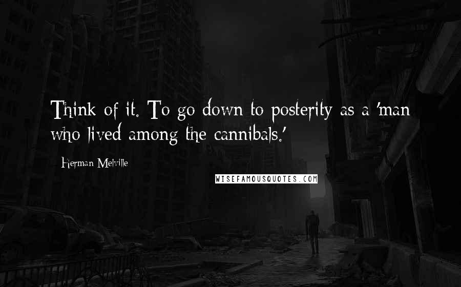 Herman Melville Quotes: Think of it. To go down to posterity as a 'man who lived among the cannibals.'