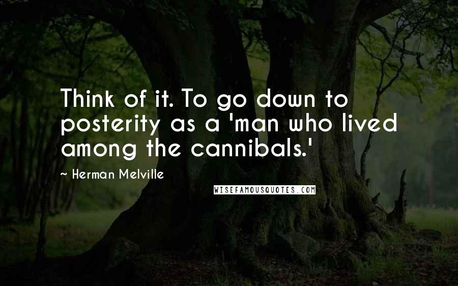 Herman Melville Quotes: Think of it. To go down to posterity as a 'man who lived among the cannibals.'