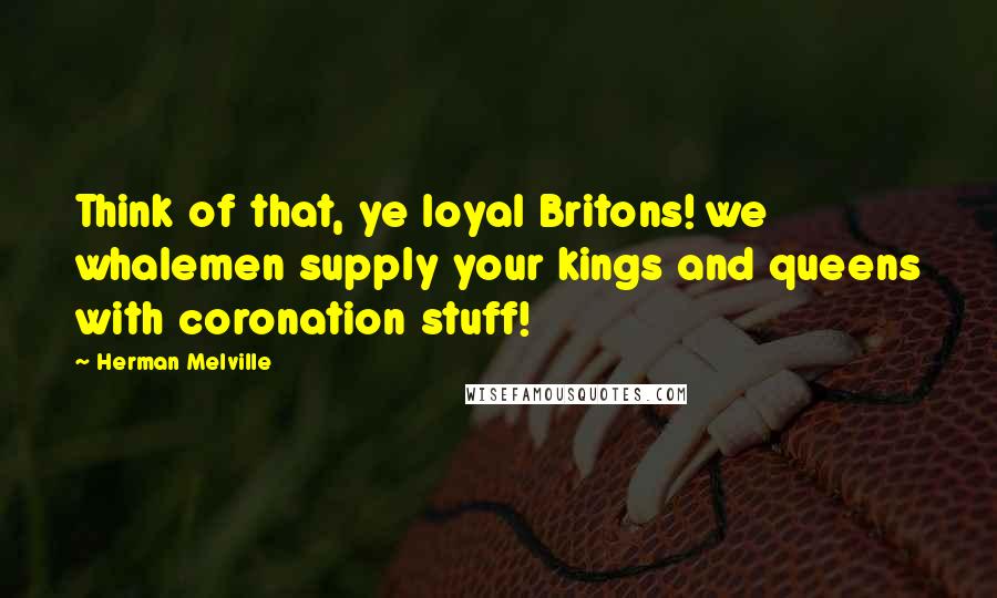 Herman Melville Quotes: Think of that, ye loyal Britons! we whalemen supply your kings and queens with coronation stuff!