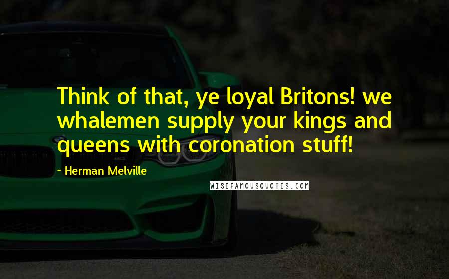 Herman Melville Quotes: Think of that, ye loyal Britons! we whalemen supply your kings and queens with coronation stuff!