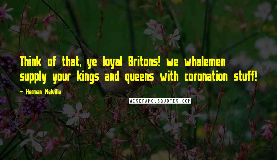 Herman Melville Quotes: Think of that, ye loyal Britons! we whalemen supply your kings and queens with coronation stuff!