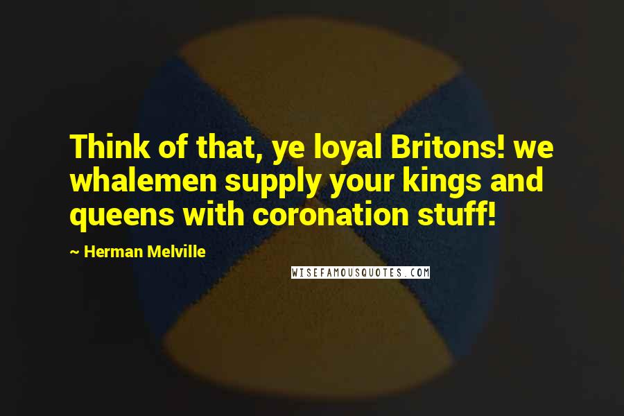 Herman Melville Quotes: Think of that, ye loyal Britons! we whalemen supply your kings and queens with coronation stuff!