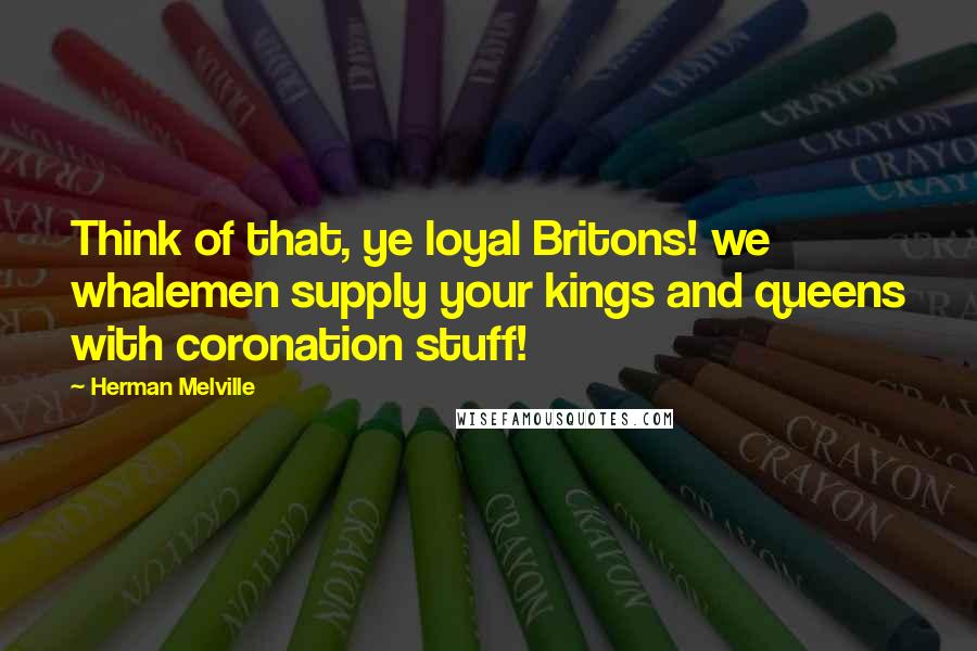 Herman Melville Quotes: Think of that, ye loyal Britons! we whalemen supply your kings and queens with coronation stuff!