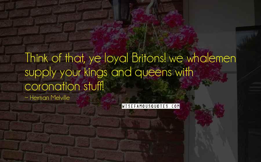 Herman Melville Quotes: Think of that, ye loyal Britons! we whalemen supply your kings and queens with coronation stuff!