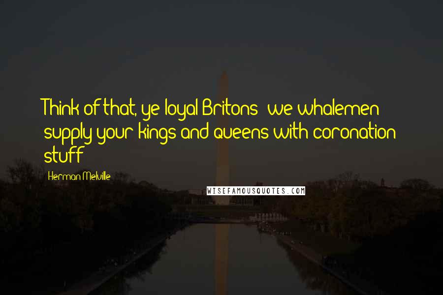 Herman Melville Quotes: Think of that, ye loyal Britons! we whalemen supply your kings and queens with coronation stuff!