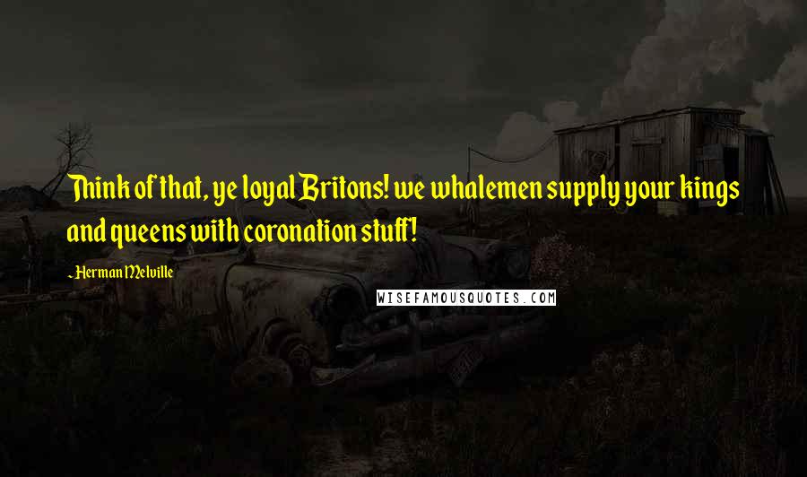 Herman Melville Quotes: Think of that, ye loyal Britons! we whalemen supply your kings and queens with coronation stuff!