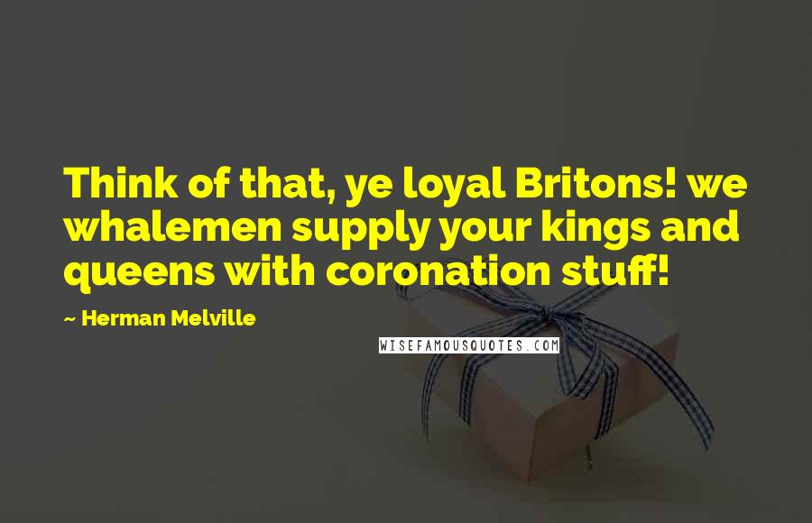 Herman Melville Quotes: Think of that, ye loyal Britons! we whalemen supply your kings and queens with coronation stuff!