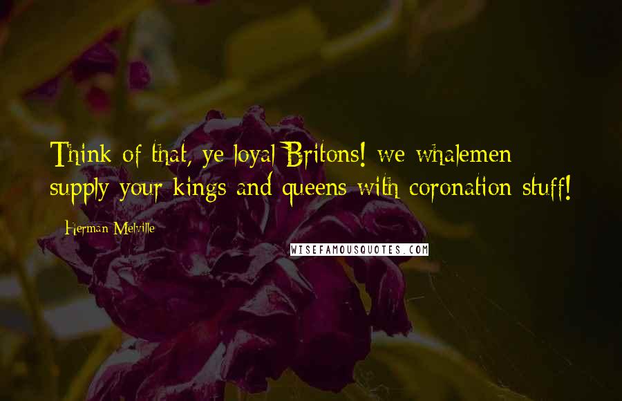 Herman Melville Quotes: Think of that, ye loyal Britons! we whalemen supply your kings and queens with coronation stuff!