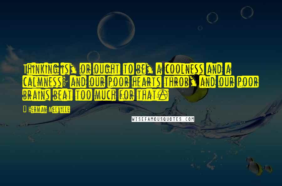 Herman Melville Quotes: Thinking is, or ought to be, a coolness and a calmness; and our poor hearts throb, and our poor brains beat too much for that.