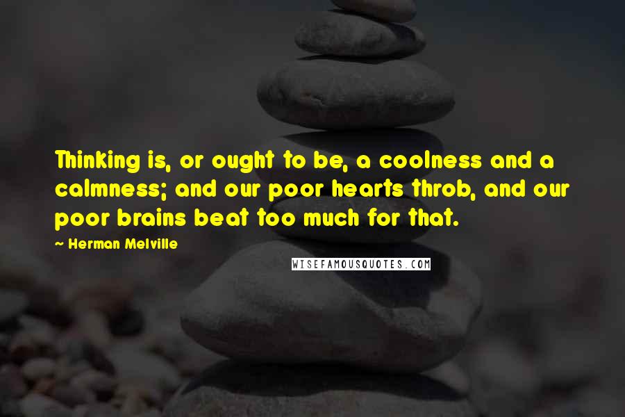 Herman Melville Quotes: Thinking is, or ought to be, a coolness and a calmness; and our poor hearts throb, and our poor brains beat too much for that.