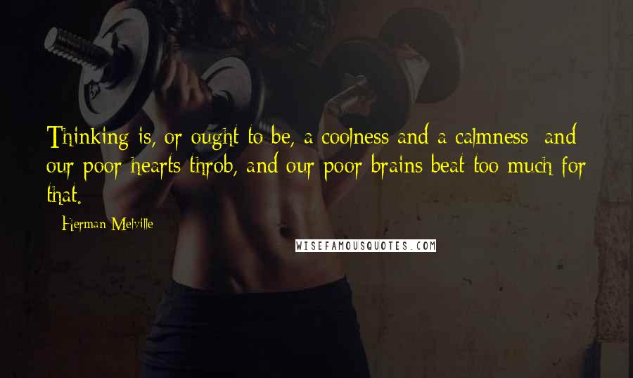 Herman Melville Quotes: Thinking is, or ought to be, a coolness and a calmness; and our poor hearts throb, and our poor brains beat too much for that.