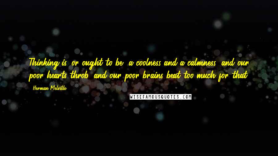Herman Melville Quotes: Thinking is, or ought to be, a coolness and a calmness; and our poor hearts throb, and our poor brains beat too much for that.