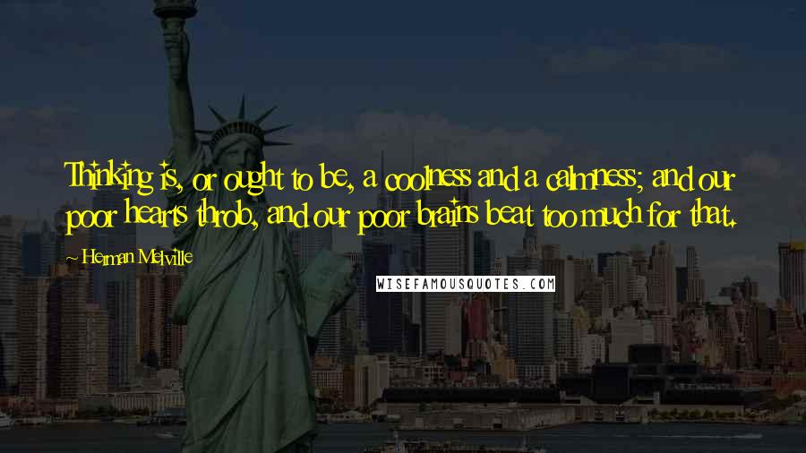 Herman Melville Quotes: Thinking is, or ought to be, a coolness and a calmness; and our poor hearts throb, and our poor brains beat too much for that.