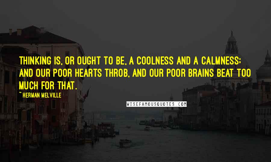 Herman Melville Quotes: Thinking is, or ought to be, a coolness and a calmness; and our poor hearts throb, and our poor brains beat too much for that.
