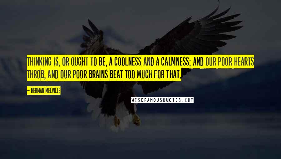 Herman Melville Quotes: Thinking is, or ought to be, a coolness and a calmness; and our poor hearts throb, and our poor brains beat too much for that.