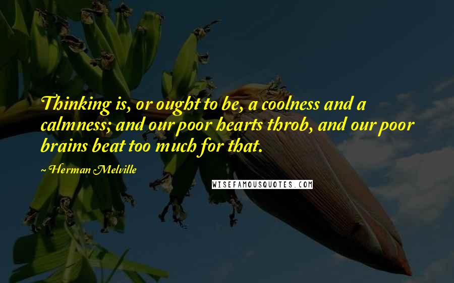 Herman Melville Quotes: Thinking is, or ought to be, a coolness and a calmness; and our poor hearts throb, and our poor brains beat too much for that.