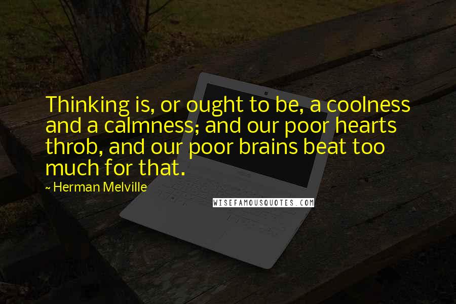 Herman Melville Quotes: Thinking is, or ought to be, a coolness and a calmness; and our poor hearts throb, and our poor brains beat too much for that.