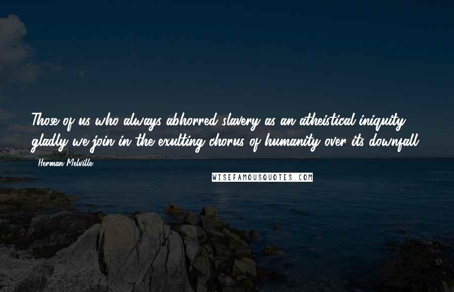 Herman Melville Quotes: Those of us who always abhorred slavery as an atheistical iniquity, gladly we join in the exulting chorus of humanity over its downfall.