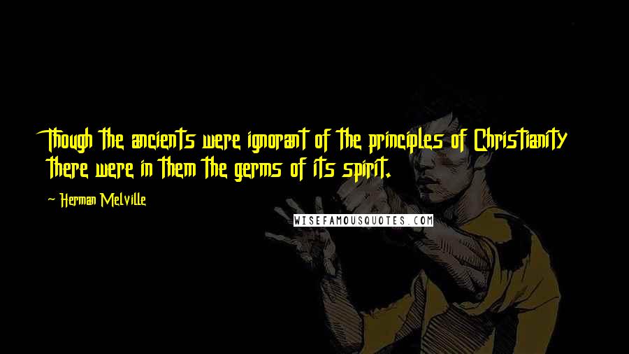 Herman Melville Quotes: Though the ancients were ignorant of the principles of Christianity there were in them the germs of its spirit.