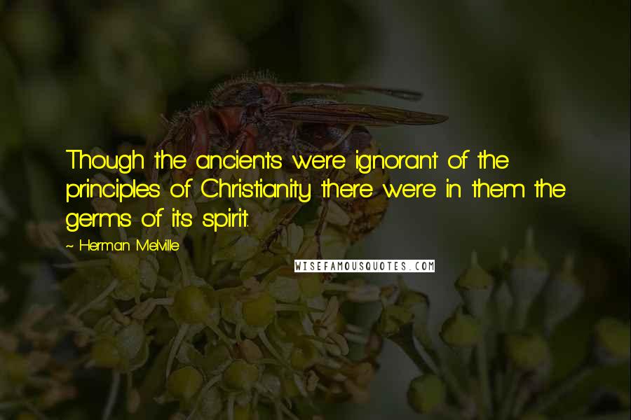 Herman Melville Quotes: Though the ancients were ignorant of the principles of Christianity there were in them the germs of its spirit.