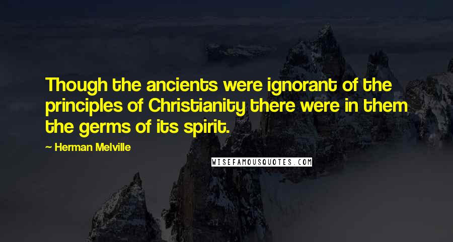 Herman Melville Quotes: Though the ancients were ignorant of the principles of Christianity there were in them the germs of its spirit.