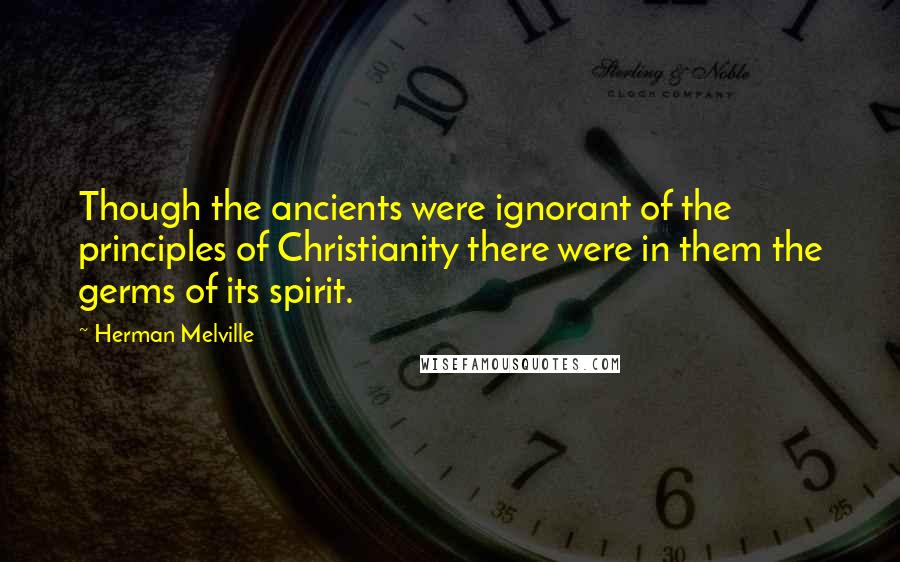 Herman Melville Quotes: Though the ancients were ignorant of the principles of Christianity there were in them the germs of its spirit.