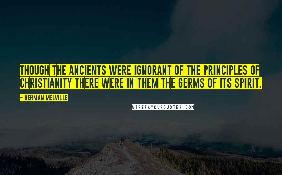 Herman Melville Quotes: Though the ancients were ignorant of the principles of Christianity there were in them the germs of its spirit.