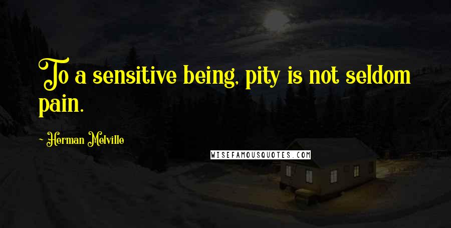 Herman Melville Quotes: To a sensitive being, pity is not seldom pain.