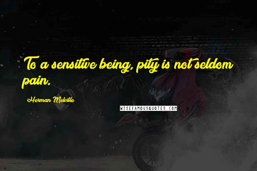 Herman Melville Quotes: To a sensitive being, pity is not seldom pain.