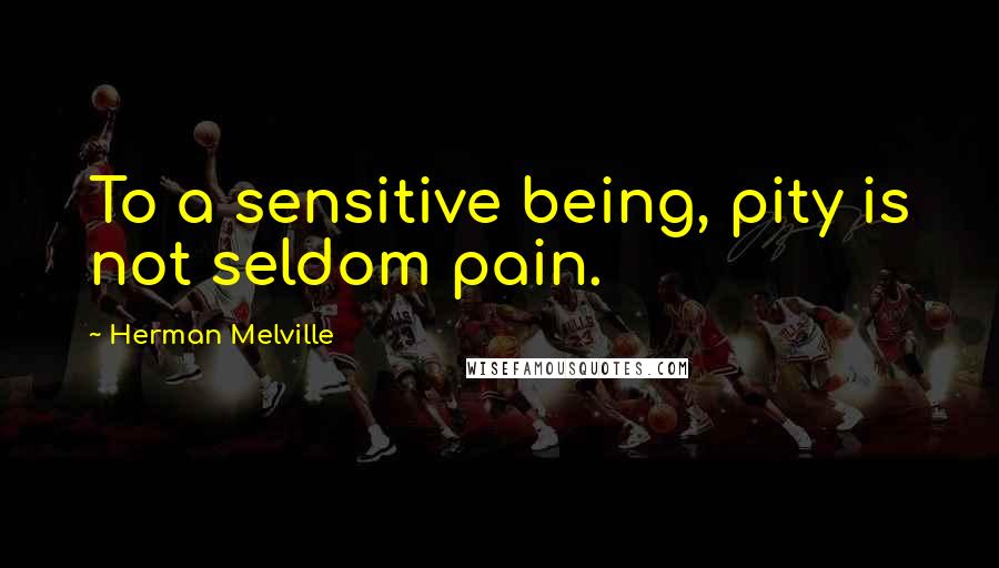 Herman Melville Quotes: To a sensitive being, pity is not seldom pain.