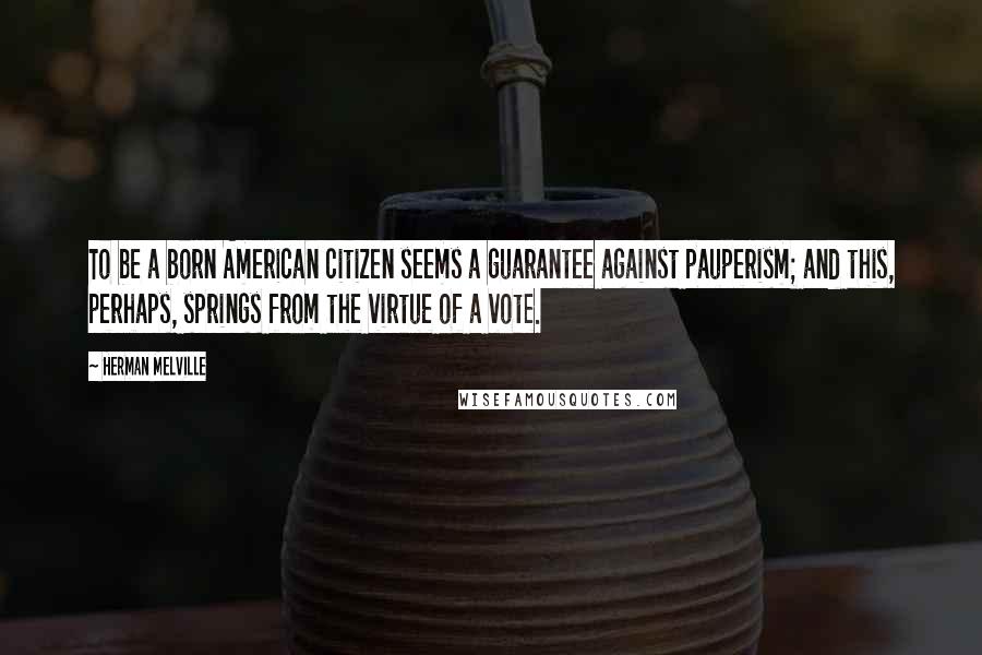 Herman Melville Quotes: To be a born American citizen seems a guarantee against pauperism; and this, perhaps, springs from the virtue of a vote.