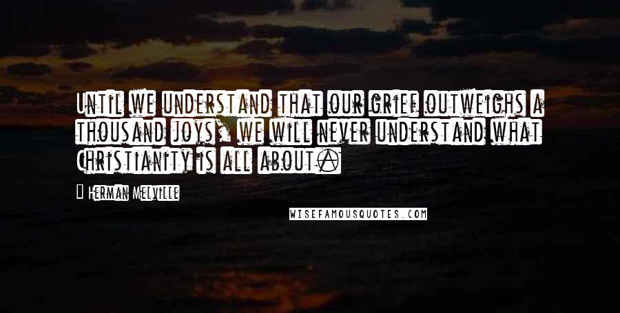 Herman Melville Quotes: Until we understand that our grief outweighs a thousand joys, we will never understand what Christianity is all about.