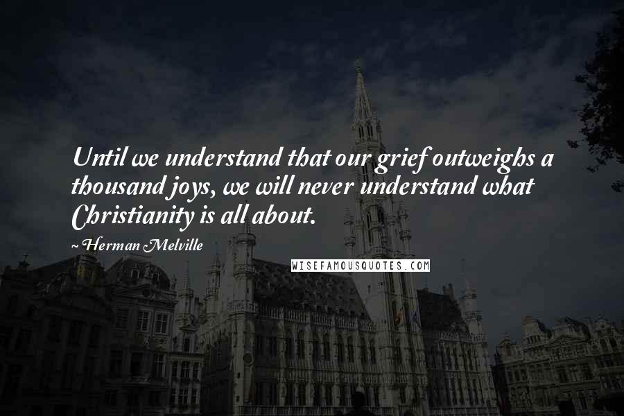 Herman Melville Quotes: Until we understand that our grief outweighs a thousand joys, we will never understand what Christianity is all about.