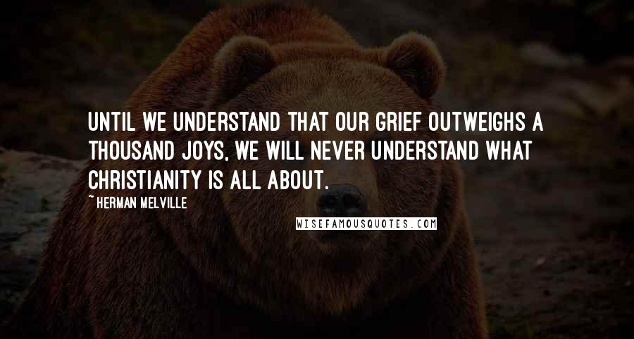 Herman Melville Quotes: Until we understand that our grief outweighs a thousand joys, we will never understand what Christianity is all about.