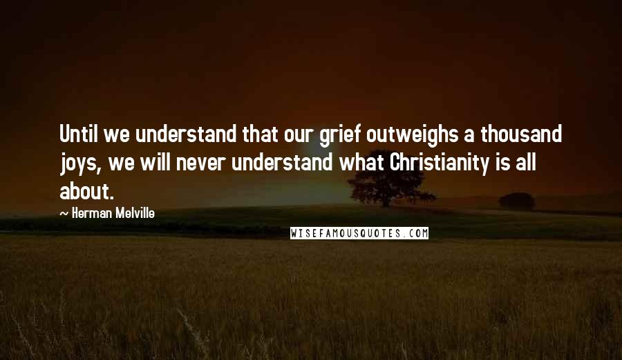 Herman Melville Quotes: Until we understand that our grief outweighs a thousand joys, we will never understand what Christianity is all about.