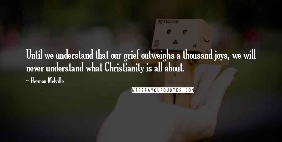 Herman Melville Quotes: Until we understand that our grief outweighs a thousand joys, we will never understand what Christianity is all about.