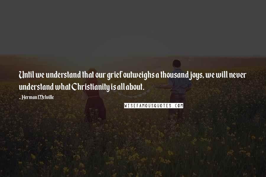 Herman Melville Quotes: Until we understand that our grief outweighs a thousand joys, we will never understand what Christianity is all about.