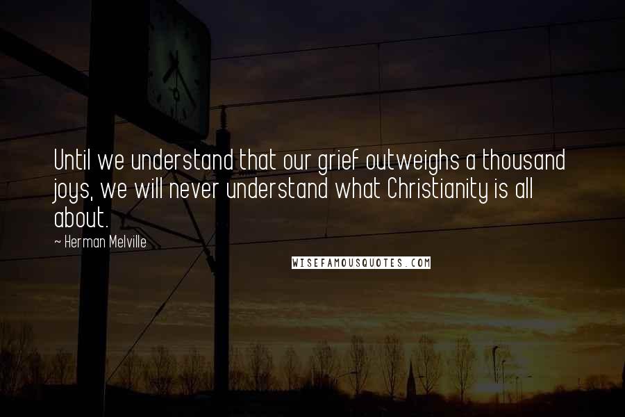 Herman Melville Quotes: Until we understand that our grief outweighs a thousand joys, we will never understand what Christianity is all about.