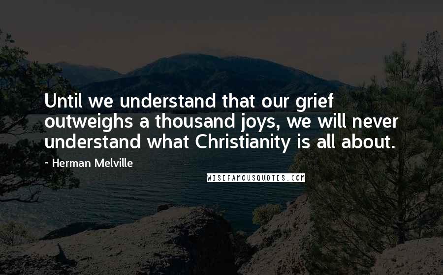 Herman Melville Quotes: Until we understand that our grief outweighs a thousand joys, we will never understand what Christianity is all about.