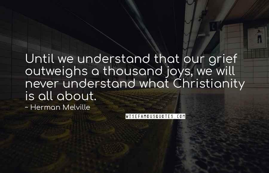 Herman Melville Quotes: Until we understand that our grief outweighs a thousand joys, we will never understand what Christianity is all about.