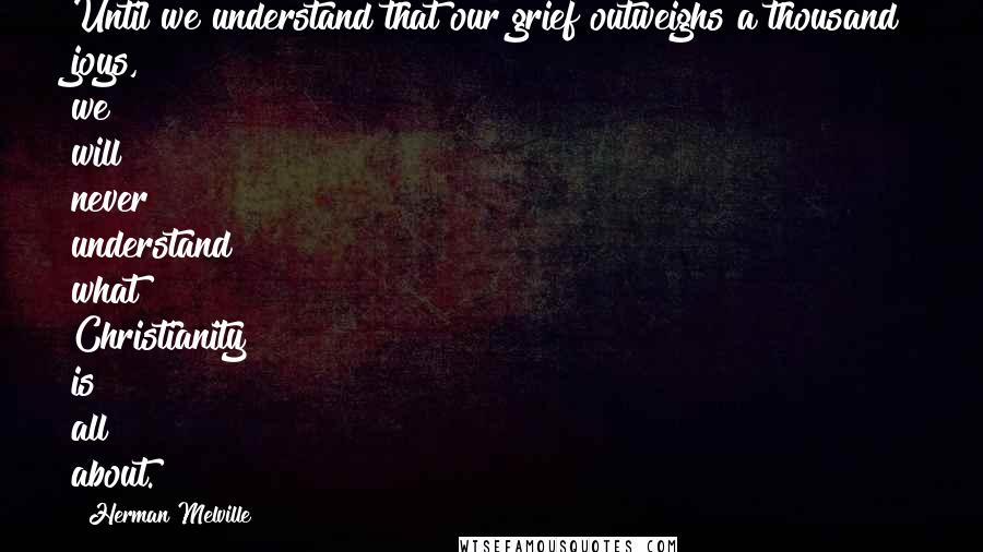 Herman Melville Quotes: Until we understand that our grief outweighs a thousand joys, we will never understand what Christianity is all about.