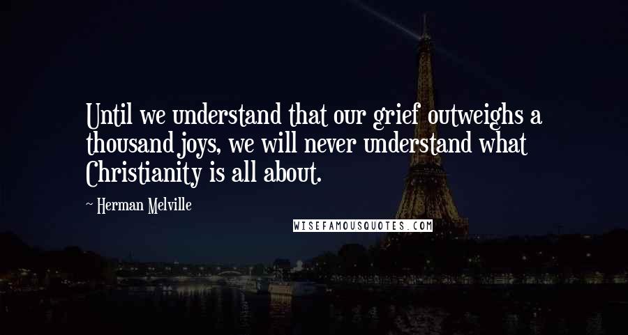 Herman Melville Quotes: Until we understand that our grief outweighs a thousand joys, we will never understand what Christianity is all about.