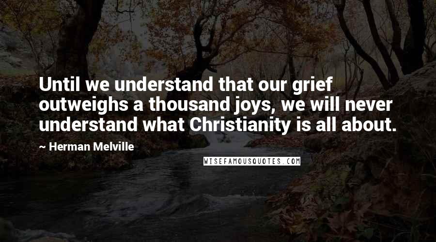 Herman Melville Quotes: Until we understand that our grief outweighs a thousand joys, we will never understand what Christianity is all about.