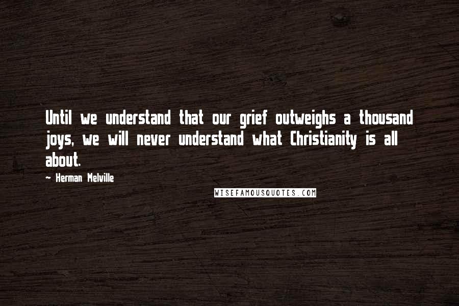 Herman Melville Quotes: Until we understand that our grief outweighs a thousand joys, we will never understand what Christianity is all about.