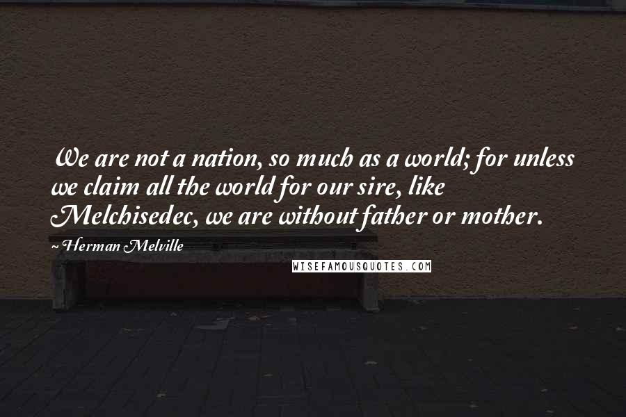 Herman Melville Quotes: We are not a nation, so much as a world; for unless we claim all the world for our sire, like Melchisedec, we are without father or mother.