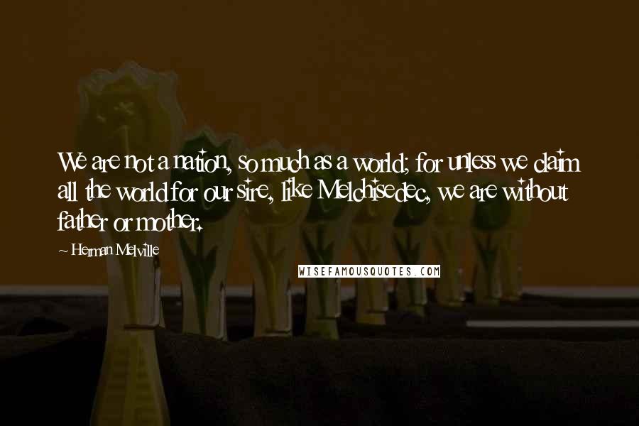 Herman Melville Quotes: We are not a nation, so much as a world; for unless we claim all the world for our sire, like Melchisedec, we are without father or mother.