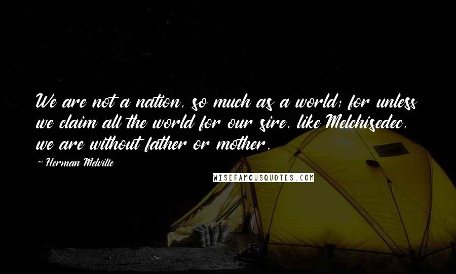 Herman Melville Quotes: We are not a nation, so much as a world; for unless we claim all the world for our sire, like Melchisedec, we are without father or mother.