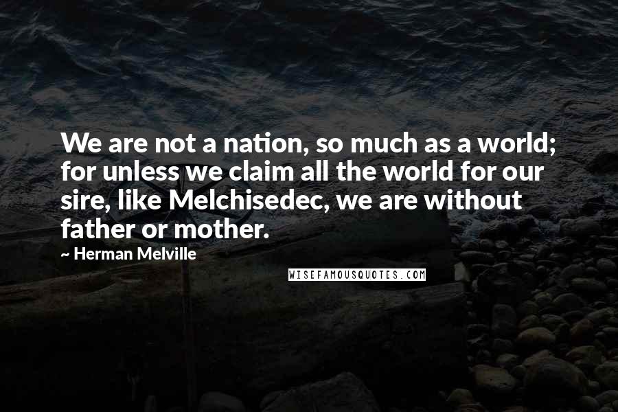 Herman Melville Quotes: We are not a nation, so much as a world; for unless we claim all the world for our sire, like Melchisedec, we are without father or mother.
