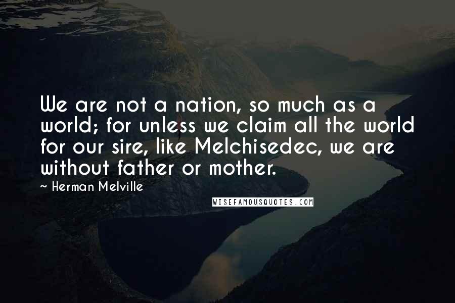 Herman Melville Quotes: We are not a nation, so much as a world; for unless we claim all the world for our sire, like Melchisedec, we are without father or mother.